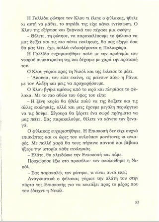 Η Γαλλίδα ρώτησε τον Κλου τι έλεγε ο φύλακας, ήθελε
κι αυτή να μάθει, το πηγάδι της είχε κάνει εντύπωση. Ο
Κλου της εξήγησε και ξαφνικά του πέρασε μια σκέψη:
- Θέλετε, τη ρώτησε, να παρακαλέσουμε το φύλακα να
μας δείξει και τις πιο πάνω εκκλησιές, θα σας εξηγώ όσα
θα μας λέει, έχει πολλά ενδιαφέροντα η Παλιαχώρα.
Η Γαλλίδα ευχαριστήθηκε πολύ με την προθυμία του
νεαρού συμπατριώτη της και δέχτηκε με χαρά την πρότασή
του.
Ο Κλου γύρισε προς τη Νικόλ και της έκλεισε το μάτι.
- Ακόυσα, του είπε εκείνη, ας μείνουν πίσω η Ράνια
με τον Αλέξη και μεις να προχωρήσουμε.
Ο Κλου βγήκε αμέσως από το ιερό και πλησίασε το φύ­
λακα. Με το πιο αθώο του ύφος του είπε:
- Η ξένη κυρία θα ήθελε πολύ να της δείξετε και τις
άλλες εκκλησιές, αλλά και μεις έχουμε μεγάλη περιέργεια
να τις δούμε. Σίγουρα θα ξέρετε ένα σωρό πράγματα να
μας πείτε. Σας παρακαλούμε, θέλετε να κάνετε τον ξενα­
γό;
Ο φύλακας ευχαριστήθηκε. Η Επισκοπή δεν είχε συχνά
επισκέπτες και οι ώρες του κυλούσαν μονότονες κι ανια­
ρές. Με πολλή χαρά θα τους πήγαινε παντού και βέβαια
ήξερε την ιστορία κάθε εκκλησιάς.
- Ελάτε, θα κλειδώσω την Επισκοπή και πάμε.
Προχώρησε έξω στο προαύλιο* τον ακολούθησε η Νι­
κόλ.
- Σας παρακαλώ, τον ρώτησε, τι είναι αυτά εκεί;
Αναγκαστικά ο φύλακας γύρισε την πλάτη του στην
πόρτα της Επισκοπής για να κοιτάξει προς το μέρος που
του έδειχνε η Νικόλ.
 