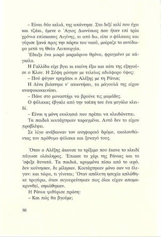 - Είναι δύο κελιά, της απάντησε. Στο δεξί κελί που έχει
και τζάκι, έμενε ο Άγιος Διονύσιος που ήταν επί τρία
χρόνια επίσκοπος Αιγίνης, κι από δω, είπε ο φύλακας και
γύρισε ξανά προς την πόρτα του ναού, μοίραζε το αντίδω-
ρο μετά τη Θεία Λειτουργία.
Έδειξε ένα μικρό μαρμάρινο θρόνο, φραγμένο με κά­
γκελα.
Η Γαλλίδα είχε βγει κι εκείνη έξω και κάτι της εξηγού­
σε ο Κλου. Η Σόφη ρώτησε με τελείως αδιάφορο ύφος:
- Πού φύγαν τρεχάτοι ο Αλέξης με τη Ράνια;
Η Λίνα βιάστηκε ν’ απαντήσει, τα μάγουλά της είχαν
αναψοκοκκινίσει.
- Πάνε στο μοναστήρι να βρούνε τις μαμάδες.
Ο φύλακας έβγαλε από την τσέπη του ένα μεγάλο κλει­
δί.
Είναι η μόνη εκκλησιά που πρέπει να κλειδώνεται.
Τα παιδιά κοιτάχτηκαν ταραγμένα. Αυτό δεν το είχαν
προβλέψει.
Σε λίγο ανέβαιναν τον ανηφορικό δρόμο, ακολουθώ­
ντας τον πρόθυμο φύλακα και ξεναγό τους.
Όταν ο Αλέξης άκουσε το τρίξιμο που έκανε το κλειδί
πάγωσε ολόκληρος. Έπιασε το χέρι της Ράνιας και το
’σφίξε δυνατά. Τα παιδιά, κρυμμένα πίσω από το ιερό,
δεν κούνησαν, δε μίλησαν. Κοιτάχτηκαν μόνο σαν να έλε­
γαν: και τώρα, τι γίνεται; Όταν απόλυτη ησυχία απλώθη­
κε τριγύρω, όταν σιγουρεύτηκαν πως όλοι είχαν απομα­
κρυνθεί, σηκώθηκαν.
Η Ράνια ψιθύρισε πρώτη:
- Και πώς θα βγούμε;
 