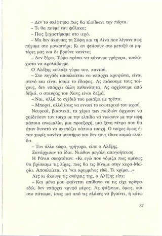 - Δεν το σκέφτηκα πως θα κλείδωνε την πόρτα.
- Τι θα πούμε του φύλακα;
,.^,Πως ξεχαστήκαμε στο ιερό.
- Μα δεν άκουσες τη Σόφη και τη Λίνα που λέγανε πως
πήγαμε στο μοναστήρι; Κι αν φτάσουν στο μεταξύ οι μη­
τέρες μας και δε βρούνε κανένα;
- Δεν ξέρω. Τώρα πρέπει να κάνουμε γρήγορα, τουλά­
χιστο να προλάβουμε.
Ο Αλέξης κοίταξε γύρω του, παντού.
,:1ώΣτο πηγάδι αποκλείεται να υπάρχει κρυψώνα, είναι
στενό και είναι ίσαμε το έδαφος. Ας πιάσουμε τους τοί­
χους, δεν υπάρχει άλλη πιθανότητα. Ας αρχίσουμε από
δεξιά, ο σταυρός του Χανς είναι δεξιά.
- Ναι, αλλά το σχέδιό του μοιάζει με τρύπα.
- Μπορεί, αλλά ίσως να εννοεί το εσωτερικό του ιερού.
Νευρικά, βιαστικά, τα χέρια των παιδιών άρχισαν να
χαϊδεύουν τον τοίχο με την ελπίδα να νιώσουν με την αφή
κάποια ανωμαλία, μια προεξοχή, μια ξένη πέτρα που θα
ήταν δυνατό να σκεπάζει κάποια εσοχή. Ο τοίχος όμως ή­
ταν χωρίς κανένα μυστήριο και δεν τους έδινε καμιά ελπί­
δα.
- Τον άλλο τώρα, γρήγορα, είπε ο Αλέξης.
Ξανάρχισαν τα ίδια. Νιώθαν μεγάλη απογοήτευση.
Η Ράνια σκεφτόταν: «Κι εγώ που νόμιζα πως αμέσως
θα βρίσκαμε τις λίρες, πως θα τις δίναμε στην κυρα-Μα-
ρία. Αποκλείεται να ’ναι κρυμμένες εδώ. Τι κρίμα...»
Λες κι άκουγε τις σκέψεις της, ο Αλέξης είπε:
- Και μένα μου φαίνεται απίθανο να τις είχε κρύψει
εδώ, δεν υπάρχει κρυφό μέρος. Ας ψάξουμε, όμως, και
στο πάτωμα, ίσως μια από τις πλάκες να βγαίνει, ή κάτω
 