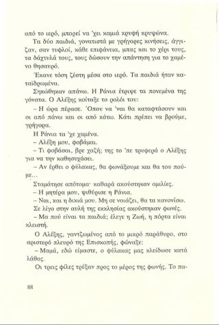 από το ιερό, μπορεί να ’χει καμιά κρυφή κρυψώνα.
Τα δύο παιδιά, γονατιστά με γρήγορες κινήσεις, άγγι­
ζαν, σαν τυφλοί, κάθε επιφάνεια, μπας και το χέρι τους,
τα δάχτυλά τους, τους δώσουν την απάντηση για το χαμέ­
νο θησαυρό.
Έκανε τόση ζέστη μέσα στο ιερό. Τα παιδιά ήταν κα-
ταΐδρωμένα.
Σηκώθηκαν απάνω. Η Ράνια έτριψε τα πονεμένα της
γόνατα. Ο Αλέξης κοίταξε το ρολόι του:
- Η ώρα πέρασε. Όπου να ’ναι θα καταφτάσουν και
οι από πάνω και οι από κάτω. Κάτι πρέπει να βρούμε,
γρήγορα.
Η Ράνια τα ’χε χαμένα.
- Αλέξη μου, φοβάμαι.
- Τι φοβάσαι, βρε χαζή; της το ’πε τρυφερά ο Αλέξης
για να την καθησυχάσει.
- Αν έρθει ο φύλακας, θα φωνάξουμε και θα του πού­
με...
Σταμάτησε απότομα- καθαρά ακούστηκαν ομιλίες.
- Η μητέρα μου, ψιθύρισε η Ράνια.
- Ναι, και η δίκιά μου. Μη σε νοιάζει, θα τα κανονίσω.
Σε λίγο στην αυλή της εκκλησίας ακούστηκαν φωνές.
- Μα πού είναι τα παιδιά; έλεγε η Ζωή, η πόρτα είναι
κλειστή.
Ο Αλέξης, γαντζωμένος από το μικρό παράθυρο, στο
αριστερό πλευρό της Επισκοπής, φώναξε:
- Μαμά, εδώ είμαστε, ο φύλακας μας κλείδωσε κατά
λάθος.
Οι τρεις φίλες τρέξαν προς το μέρος της φωνής. Το πα-
 
