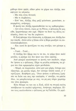 ράθυρο ήταν -ψηλό, είδαν μόνο τα χέρια του Αλέξη, που
σφίγγαν τα κάγκελα.
- Μα πώς είναι δυνατό;
- Μα τι συμβαίνει;
- Εσύ ’σαι, Αλέξη; όλες μαζί μιλούσαν, ρωτούσαν, α­
πορημένες, ανήσυχες.
Η φωνή του Αλέξη προσπαθούσε να τις καθησυχάσει:
- Δεν είναι τίποτε, είμαι με τη Ράνια, ο φύλακας δε μας
είδε, ξεχαστήκαμε στο ιερό. Πήγαν να δουν τις άλλες εκ­
κλησίες, όπου να ’ναι θα γυρίσουν.
Η Ζωή φάνηκε λίγο δύσπιστη, η εξήγηση του Αλέξη δεν
την έπειθε. Αλλά ούτε η Σάσω ούτε η Βέρα μοιάζαν να πο-
λυκαταλαβαίνουν.
- Και γιατί δε φωνάζατε να σας ανοίξει; τον ρώτησε η
Ζωή.
- Γιατί... Γιατί...
Ο Αλέξης δεν ήξερε πια τι να πει, το ψέμα ήταν πολύ
μεγάλο, η μητέρα του δεν ήταν και τόσο αφελής.
Από μακριά ακούστηκαν οι φωνές των παιδιών, τώρα
θα ’φτάνε κι ο φύλακας. Πήρε τη μεγάλη απόφαση, τα χέ­
ρια του έτσι κρεμασμένα είχαν μουδιάσει.
- Μαμά, σε παρακαλώ, κάνε μου μια χάρη, ύστερα σου
εξηγούμε, μη ρωτάς τώρα, δεν κάναμε τίποτε κακό, σ’ τ’
ορκίζομαι. Βοηθήστε μας. Όταν φτάσει ο φύλακας ζητή­
στε να δείτε και σεις την εκκλησία, ν’ ανοίξει, να μπείτε
όλοι, να μπερδευτούμε με σας, να μη μας πάρει χαμπάρι
και γίνει φασαρία.
Κάτι θέλησε να του πει η Ζωή, αλλά τη στιγμή εκείνη
κατέβαιναν τα παιδιά τρέχοντας. Ανήσυχα, περίεργα. Πί­
σω τους ακολουθούσε ο φύλακας με τη Γαλλίδα. Οι μητέ-
 