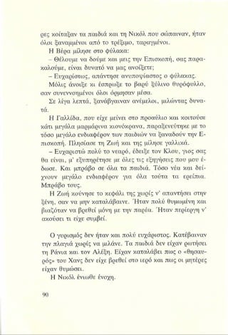 ρες κοίταξαν τα παιδιά και τη Νικόλ που σώπαιναν, ήταν
όλοι ξαναμμένοι από το τρέξιμο, ταραγμένοι.
Η Βέρα μίλησε στο φύλακα:
- Θέλουμε να δούμε και μεις την Επισκοπή, σας παρα-
καλούμε, είναι δυνατό να μας ανοίξετε;
- Ευχαρίστως, απάντησε ανυποψίαστος ο φύλακας.
Μόλις άνοιξε κι έσπρωξε το βαρύ ξύλινο θυρόφυλλο,
σαν συνεννοημένοι όλοι όρμησαν μέσα.
Σε λίγα λεπτά, ξανάβγαιναν ανέμελοι, μιλώντας δυνα­
τά.
Η Γαλλίδα, που είχε μείνει στο προαύλιο και κοιτούσε
κάτι μεγάλα μαρμάρινα κιονόκρανα, παραξενεύτηκε με το
τόσο μεγάλο ενδιαφέρον των παιδιών να ξαναδούν την Ε­
πισκοπή. Πλησίασε τη Ζωή και της μίλησε γαλλικά.
- Ευχαριστώ πολύ το νεαρό, έδειξε τον Κλου, γιος σας
θα είναι, μ’ εξυπηρέτησε με όλες τις εξηγήσεις που μου έ­
δωσε. Και μπράβο σε όλα τα παιδιά. Τόσο νέα και δεί­
χνουν μεγάλο ενδιαφέρον για όλα τούτα τα ερείπια.
Μπράβο τους.
Η Ζωή κούνησε το κεφάλι της χωρίς ν’ απαντήσει στην
ξένη, σαν να μην καταλάβαινε. Ήταν πολύ θυμωμένη και
βιαζόταν να βρεθεί μόνη με την παρέα. Ήταν περίεργη ν’
ακούσει τι είχε συμβεί.
Ο γυρισμός δεν ήταν και πολύ ευχάριστος. Κατέβαιναν
την πλαγιά χωρίς να μιλάνε. Τα παιδιά δεν είχαν ρωτήσει
τη Ράνια και τον Αλέξη. Είχαν καταλάβει πως ο «θησαυ­
ρός» του Χανς δεν είχε βρεθεί στο ιερό και πως οι μητέρες
είχαν θυμώσει.
Η Νικόλ ένιωθε ένοχη.
 