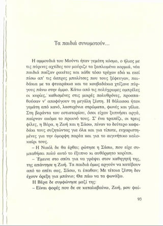 Τα παιδιά συνωμοτούν...
Η αμμουδιά του Μούντι ήταν γεμάτη κόσμο, ο ήλιος με
τις πύρινες αχτίδες του μαύριζε τα ξαπλωμένα κορμιά, νέα
παιδιά παίζαν ρακέτες και κάθε τόσο τρέχαν εδώ κι εκεί
πίσω απ’ τις άσπρες μπαλίτσες που τους ξέφευγαν, παι­
δάκια με τα φτυαράκια και τα κουβαδάκια χτίζανε πύρ­
γους πάνω στην άμμο. Κάτω από τις πολύχρωμες ομπρέλες
οι κυρίες,’ καθισμένες στις μικρές πολυθρόνες, προσπα­
θούσαν ν’ αποφύγουν τη μεγάλη ζέστη. Η θάλασσα ήταν,
γεμάτη από κανό, λαστιχένια στρώματα, φωνές και γέλια.
Στη βεράντα του εστιατορίου, όσοι είχαν ξυπνήσει αργά,
παίρναν ακόμα το πρωινό τους. Σ’ ένα τραπέζι, οι τρεις
φίλες, η Βέρα, η Ζωή και η Σάσω, πίναν το δεύτερο καφε­
δάκι τους συζητώντας για όλα και για τίποτε, ευχαριστη­
μένες για την όμορφη παρέα και για το αιγινήτικο καλο­
καίρι τους.
- Η Νικόλ δε θα έρθει; ρώτησε η Σάσω, που είχε συ­
μπαθήσει πολύ αυτό το έξυπνο κι αυθόρμητο κορίτσι.
- Έμεινε στο σπίτι για να γράφει στον καθηγητή της,
της απάντησε η Ζωή. Τα παιδιά όμως αργούν να κατέβουν
από το σπίτι σας, Σάσω, τι έπαθαν; Με τέτοια ζέστη δεν
έχουν όρεξη για μπάνιο; Θα πάω να τα φωνάξω.
Η Βέρα δε συμφώνησε μαζί της:
- Είναι φορές που δε σε καταλαβαίνω, Ζωή, μου φαί-
 