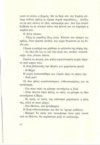 γιατί το πιάνει ο βοριάς. Με τη θεία σου την Ειρήνη κά­
ναμε πολλές τρέλες κι είχαμε συχνά περιπέτειες... ελπίζω
να μη μου κάνεις τα ίδια, κακομοίρα μου. Δεν έχω καμιά
διάθεση να σε κυνηγώ πάνω στα βουνά και να λαχταρά η
καρδιά μου.
Η Λίνα γέλασε:
- Ό λες οι μαμάδες ίδιες είστε. Κάνατε του κόσμου τις
τρέλες, όταν ήσαστε παιδιά, και τώρα θυμώνετε με τις δι­
κές μας.
Γέλασε η μητέρα και χαΐδεψε το μάγουλο της κόρης της.
- Τα ίδια θα λες κι εσύ στα δικά σου παιδιά -αναστέ­
ναξε- έτσι γίνεται πάντα.
Εκείνη τη στιγμή, μια ψηλή κομψοντυμένη κυρία πέρα­
σε από μπρος τους.
Η Ζωή βλέποντάς την έβγαλε μια χαρούμενη φωνή:
- Η Βέρα!
Η κυρία κοντοστάθηκε και γύρισε προς το μέρος της:
- Ζωή μου!
Οι δυο φίλες αγκαλιάστηκαν, ενθουσιασμένες για τη
συνάντηση.
- Για ποιο νησί; τη ρώτησε ανυπόμονα η Ζωή.
- Στην Αίγινα πάμε φέτος, κι εσείς; τη ρώτησε το ίδιο
ανυπόμονα η Βέρα.
- Κ ι εμείς, κι εμείς, της απάντησε χαρούμενα η φίλη
της, αλλά σε ποιο μέρος;
- Στο Μούντι, στο ξενοδοχείο.
Η Ζωή ενθουσιάστηκε και δεν το ’κρύψε καθόλου.
- Θαύμα! Το σπίτι που νοικιάσαμε είναι τρία λεπτά
από το Μούντι, θα περάσουμε μαζί το καλοκαίρι.
 
