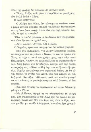 τέλος της γραφής δεν κάνουμε σε κανέναν κακό.
- Όμως, Αλέξη, τι θα γίνει αν το μάθουν οι γονείς μας;
είπε δειλά δειλά η Σόφη.
Η Λίνα πετάχτηκε:
- Ο Αλέξης έχει δίκιο, δεν κάνουμε σε κανέναν κακό,
η μαμά μου όλο φοβάται για μας και ξεχνάει τα όσα έκανε
εκείνη όταν ήταν μικρή. Ό λοι λένε πως της έμοιασα, λοι­
πόν, κι εγώ το πιστεύω!
Ό λα τα παιδιά γέλασαν με το Λινάκι που υπερασπιζό­
ταν τόσο έξυπνα τα σχέδιά τους.
- Λέγε, λοιπόν, Άγγελε, είπε ο Κλου.
Ο Άγγελος κρατούσε στο χέρι του ένα φύλλο χαρτιού:
- Εδώ έχω αντιγράφει, για να μην ξεχάσουμε κανένα,
τα στοιχεία που μας έδωσε η Νικόλ, να και το σχέδιο του
Χανς, το είχα κι αυτό αντιγράφει χτες, πριν πάμε στην
Παλιαχώρα. Λοιπόν, δε μας χρειάζεται το σημειωματάριό
του. Χτες βράδυ στο ξενοδοχείο, ύστερα από την άδοξη
επιστροφή μας, κάθισα πολλή ώρα και τα ξανασκέφτηκα
όλα. Νομίζω πως κάναμε ένα σημαντικό λάθος. Δε θα εί­
ναι πηγάδι το σχέδιο του Χανς, λέω πως μπορεί να ’ναι
δεξαμενή. Κοιτάξτε. Άλλωστε, πολύ πιο εύκολα μπορεί
να μπει κάποιος σε μια δεξαμενή και πολύ δύσκολα σ’ ένα
πηγάδι.
- Και πώς έβγαλες το συμπέρασμα ότι είναι δεξαμενή;
ρώτησε η Ράνια.
- Μη βιάζεσαι, άφησέ με να ολοκληρώσω τη σκέφη
μου. Στο σημειωματάριο του Χανς έχει το σχέδιο της εκ­
κλησίας. Κοντά στο 203, που λέμε πως είναι οι λίρες, κάτι
που μοιάζει με πηγάδι ή δεξαμενή, πιο κάτω έχει γραμμέ-
 