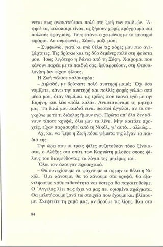 νεται πως ανακατεύεσαι πολύ στη ζωή των παιδιών. Ά -
φησέ τα, καλοκαίρι είναι, ας ζήσουν χωρίς πρόγραμμα και
πολλούς φραγμούς. Τους φτάνει ο χειμώνας με το αυστηρό
ωράριο. Δε συμφωνείς, Σάσω, μαζί μου;
- Συμφωνώ, γιατί κι εγώ θέλω τις κόρες μου πιο ανε­
ξάρτητες. Τις βρίσκω και τις δύο δεμένες πολύ στη φούστα
μου. Ίσως λιγότερο η Ράνια από τη Σόφη. Χαίρομαι που
κάνουν παρέα με τα παιδιά σας, ξεθαρρεύουν, στη Θεσσα­
λονίκη δεν είχαν φίλους.
Η Ζωή γέλασε καλόκαρδα:
- Δηλαδή, με βρίσκετε πολύ αυστηρή μαμά; Ό χι όσο
νομίζετε, κάνω την αυστηρή και πολλές φορές γελάω από
μέσα μου, όταν θυμάμαι τις τρέλες που έκανα εγώ με την
Ειρήνη, και λέω «πάλι καλά». Αναστατώναμε τη μητέρα
μας. Τα δικά μου παιδιά είναι σωστοί άγγελοι, αν τα συ­
γκρίνω με το τι διάολος ήμουν εγώ. Πρώτα απ’ όλα δεν κά­
νουν τίποτε κρυφά, όλα μου τα λένε. Μην κοιτάτε προ­
χτές, είχαν παρασυρθεί από τη Νικόλ, γι’ αυτό... αλλιώς...
Αχ, και να ’ξερε η Ζωή πόσα ψέματα της λέγαν τα παι­
διά της.
Την ώρα που οι τρεις φίλες συζητούσαν τόσο ξένοια­
στα, ο Αλέξης στο σπίτι των Καρυώτη μιλούσε στους φί­
λους του διαψεύδοντας τα λόγια της μητέρας του.
Ό λοι τον άκουγαν προσεχτικά.
- Θα συνεχίσουμε να ψάχνουμε κι ας μην το θέλει η Νι­
κόλ. Ό ,τι κάνουμε, θα το κάνουμε στα κρυφά, θα εξα­
ντλήσουμε κάθε πιθανότητα και ύστερα θα παραιτηθούμε.
Ο Άγγελος λέει πως έχει να μας πει ορισμένα πράγματα.
Θα μελετήσουμε ξανά τα στοιχεία που έχουμε και βλέπου­
με. Σκεφτείτε τη χαρά μας, αν βρούμε τις λίρες. Και στο
 