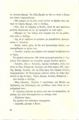 να Αιακός-βροχή. Τη λέξη βροχή τη λέει κι όταν ο Σπακ
του κάνει ναρκανάλυση.
- Μα μπορεί να τη λέει γιατί εκείνο το βράδυ που πά­
τησε τη νάρκη έβρεχε, είπε ο Αλέξης.
- Ναι, έτσι το εξήγησε η Νικόλ, αλλά δε σου φαίνεται
μεγάλη σύμπτωση να το ’χε γραμμένο κι από πριν;
- Μπορεί να ’ναι λέξεις που έγραφε για να τις μάθει,
είπε πάλι ο Αλέξης.
- Αχ, δε μ’ αφήνετε να μιλήσω, με μπερδεύετε, φουρκί­
στηκε ο 'Αγγελος.
- Καλά, καλά, μίλα, δε θα σου ξαναπούμε τίποτε, του
υποσχέθηκαν οι φίλοι του.
- Λοιπόν, νομίζω πως βρήκα πού μπορεί να βρίσκονται
οι λίρες.
Τα παιδιά σώπαιναν. Με πόση σιγουριά μιλούσε ο Ά γ­
γελος! Τον άφησαν να συνεχίσει χωρίς κανένα σχόλιο.
- Λοιπόν, είπε ο Άγγελος, έχουμε εκκλησία, ναός που
είναι το ίδιο, δεξαμενή, σταυρός στο δεξί μέρος, 203, αφα-
νής, βροχή, Αιακός, και τη λέξη όρος που είχαμε εντελώς
παρερμηνέψει: Η Παλιαχώρα μάλλον πάνω σε λόφο βρί­
σκεται κι όχι σε όρος. Όρος, βροχή, Αιακός, δεξαμενή...
Δεν άντεξε ο Αλέξης:
- Μας έσκασες, Άγγελε, τ’ ακούσαμε, και Βαγία και
Χαλδαίος και Νεκτάριος και γενέθλια, ποιο είναι το συ­
μπέρασμά σου;
Ο Άγγελος έκλεισε τα μάτια του σαν να σκεφτόταν, δε
μίλησε για λίγα δευτερόλεπτα κι ύστερα είπε:
- Ελλάνιον όρος.
Τα παιδιά τον κοίταξαν απορημένα.
- Δηλαδή; ρώτησε ο Κλου.
 