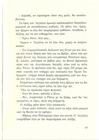 - Δηλαδή, αν προσέχατε όταν σας μιλώ, θα καταλα­
βαίνατε.
Το ύφος του 'Αγγέλου έμοιαζε απελπισμένου δασκάλου
μπροστά σε ανεπίδεκτους μαθητές. Οι φίλοι του, όμως,
τον ήξεραν κι έτσι δεν πειράχτηκαν καθόλου. Αντίθετα, ο
Αλέξης για να τον ενθαρρύνει, του είπε:
- Έχεις δίκιο, λέγε μας...
Άρχισε ο Άγγελος να τα λέει όλα, χωρίς να παίρνει
ανάσα.
- Στο ζαχαροπλαστείο Αιάκειον σας έλεγα για τον Αια­
κό που έκανε δέηση στο Δία για να βρέξει, πάνω στο πιο
ψηλό βουνό της Αίγινας που ονομάστηκε Ελλάνιον όρος.
Ε, λοιπόν, μελέτησα το βιβλίο μου, το βουνό βρίσκεται
πίσω από την Αιγινήτισσα, δηλαδή, πίσω από το σπίτι
σας, Ράνια, δε φαίνεται από δω, έχει ύψος 532 μέτρα και
στην κορυφή του υπάρχει μια εκκλησία των Τριών Τα­
ξιαρχών, υπήρχε παλιά βωμός αφιερωμένος από τον Αια­
κό στο Δία και υπάρχει και μια δεξαμενή.
Σταμάτησε απότομα και κοίταξε τους φίλους του να δει
τι εντύπωση τους είχαν κάνει τα όσα είχε πει.
Όλα τα πρόσωπα είχαν φωτιστεί.
- Εκεί θα είναι, φώναξε ο Κλου.
- Ναι, συμφώνησε η Ράνια με τη Σόφη, εκεί θα ’ναι
κρυμμένες οι λίρες, μέσα στη δεξαμενή.
Ο Αλέξης μόνο ήταν λίγο σκεφτικός:
- Είναι πολύ πιθανόν, αλλά γιατί να πήγε τόσο μακριά
από τη Βαγία να τα κρύψει;
- Μήπως στην Παλιαχώρα ήταν πιο κοντά; Ο Άγγελος
ενοχλήθηκε λίγο με την παρατήρηση του Αλέξη.
 