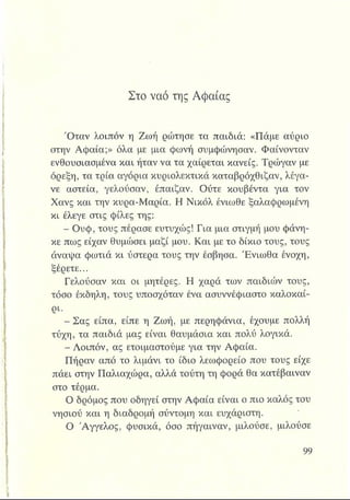 Στο ναό της Αφαίας
Όταν λοιπόν η Ζωή ρώτησε τα παιδιά: «Πάμε αύριο
στην Αφαία;» όλα με μια φωνή συμφώνησαν. Φαίνονταν
ενθουσιασμένα και ήταν να τα χαίρεται κανείς. Τρώγαν με
όρεξη, τα τρία αγόρια κυριολεκτικά καταβρόχθιζαν, λέγα­
νε αστεία, γελούσαν, έπαιζαν. Ούτε κουβέντα για τον
Χανς και την κυρα-Μαρία. Η Νικόλ ένιωθε ξαλαφρωμένη
κι έλεγε στις φίλες της:
- Ουφ, τους πέρασε ευτυχώς! Για μια στιγμή μου φάνη­
κε πως είχαν θυμώσει μαζί μου. Και με το δίκιο τους, τους
άναψα φωτιά κι ύστερα τους την έσβησα. Ένιωθα ένοχη,
ξέρετε...
Γελούσαν και οι μητέρες. Η χαρά των παιδιών τους,
τόσο έκδηλη, τους υποσχόταν ένα ασυννέφιαστο καλοκαί­
ρι.
- Σας είπα, είπε η Ζωή, με περηφάνια, έχουμε πολλή
τύχη, τα παιδιά μας είναι θαυμάσια και πολύ λογικά.
- Λοιπόν, ας ετοιμαστούμε για την Αφαία.
Πήραν από το λιμάνι το ίδιο λεωφορείο που τους είχε
πάει στην Παλιαχώρα, αλλά τούτη τη φορά θα κατέβαιναν
στο τέρμα.
Ο δρόμος που οδηγεί στην Αφαία είναι ο πιο καλός του
νησιού και η διαδρομή σύντομη και ευχάριστη.
Ο Άγγελος, φυσικά, όσο πήγαιναν, μιλούσε, μιλούσε
 