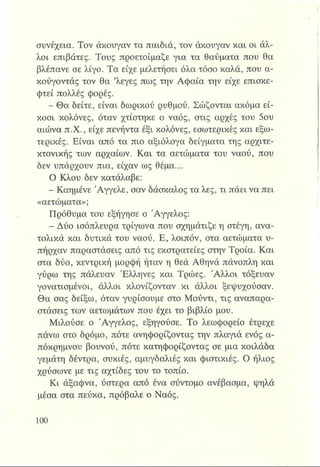 συνέχεια. Τον άκουγαν τα παιδιά, τον άκουγαν και οι άλ­
λοι επιβάτες. Τους προετοίμαζε για τα θαύματα που θα
βλέπανε σε λίγο. Τα είχε μελετήσει όλα τόσο καλά, που α-
κούγοντάς τον θα ’λεγες πως την Αφαία την είχε επισκε-
φτεί πολλές φορές.
- Θα δείτε, είναι δωρικού ρυθμού. Σώζονται ακόμα εί­
κοσι κολόνες, όταν χτίστηκε ο ναός, στις αρχές του 5ου
αιώνα π.Χ., είχε πενήντα έξι κολόνες, εσωτερικές και εξω­
τερικές. Είναι από τα πιο αξιόλογα δείγματα της αρχιτε­
κτονικής των αρχαίων. Και τα αετώματα του ναού, που
δεν υπάρχουν πια, είχαν ως θέμα...
Ο Κλου δεν κατάλαβε:
- Καημένε Άγγελε, σαν δάσκαλος τα λες, τι πάει να πει
«αετώματα»;
Πρόθυμα του εξήγησε ο Άγγελος:
- Δύο ισόπλευρα τρίγωνα που σχημάτιζε η στέγη, ανα­
τολικά και δυτικά του ναού. Ε, λοιπόν, στα αετώματα υ­
πήρχαν παραστάσεις από τις εκστρατείες στην Τροία. Και
στα δύο, κεντρική μορφή ήταν η θεά Αθηνά πάνοπλη και
γύρω της πάλευαν Έλληνες και Τρώες. Άλλοι τόξευαν
γονατισμένοι, άλλοι κλονίζονταν κι άλλοι ξεψυχούσαν.
Θα σας δείξω, όταν γυρίσουμε στο Μούντι, τις αναπαρα­
στάσεις των αετωμάτων που έχει το βιβλίο μου.
Μιλούσε ο Άγγελος, εξηγούσε. Το λεωφορείο έτρεχε
πάνω στο δρόμο, πότε ανηφορίζοντας την πλαγιά ενός α­
πόκρημνου βουνού, πότε κατηφορίζοντας σε μια κοιλάδα
γεμάτη δέντρα, συκιές, αμυγδαλιές και φιστικιές. Ο ήλιος
χρύσωνε με τις αχτίδες του το τοπίο.
Κι άξαφνα, ύστερα από ένα σύντομο ανέβασμα, ψηλά
μέσα στα πεύκα, πρόβαλε ο Ναός.
 