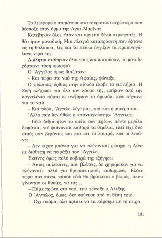 Το λεωφορείο σταμάτησε στο τουριστικό περίπτερο που
δέσποζε στον όρμο της Αγια-Μαρίνας.
Κατέβηκαν όλοι, ήταν και αρκετοί ξένοι περιηγητές. Η
θέα ήταν μοναδική. Μια πλαγιά καταπράσινη που έφτανε
ως τη θάλασσα, λες και τα πεύκα άγγιξαν τα πρασινογά-
λανα νερά της.
Αμίλητοι στάθηκαν όλοι τους και κοιτούσαν, το μάτι δε
χόρταινε τόση ομορφιά.
Ο Άγγελος όμως βιαζόταν:
- Και τώρα στο ναό της Αφαίας, φώναξε.
Ο φύλακας όρθιος στην είσοδο έκοβε τα εισιτήρια. Η
Ζωή πλήρωσε για όλο τον κόσμο της, μπήκαν από την
καγκελένια πόρτα κι ανέβηκαν το δρομάκι που πήγαινε
για το ναό.
- Και τώρα, Άγγελε, λέγε μας, του είπε η μητέρα του.
Άλλο που δεν ήθελε ο «παντογνώστης» Άγγελος.
-Ε δ ώ δεξιά ήταν το σπίτι των ιερέων, πέντε μεγάλα
δωμάτια, να! φαίνονται καθαρά τα θεμέλια, εκεί είχε δύο
στοές σαν βεράντες και πιο κει τα λουτρά, και οι λεκά­
νες...
- Δεν είχαν μπάνιο για να πλένονται; ρώτησε η Λίνα
με διάθεση να πειράξει τον Άγγελο.
Εκείνος όμως πολύ σοβαρά της εξήγησε:
- Αυτές οι λεκάνες, που βλέπεις, δε χρησίμευαν για να
πλένονται, αλλά για θρησκευτικούς καθαρμούς. Ελάτε
τώρα πιο πάνω, κάπου εδώ θα βρίσκεται ο βωμός, όπου
γίνονταν οι θυσίες, να τος...
- Πάμε πρώτα στο ναό, του φώναξε ο Αλέξης.
Ο Άγγελος, όμως, δεν κούνησε από τη θέση του:
- 'Οχι ακόμα, όλα πρέπει να τα πάρουμε με τη σειρά.
 