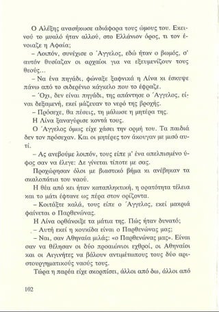 Ο Αλέξης ανασήκωσε αδιάφορα τους ώμους του. Εκεί­
νου το μυαλό ήταν αλλού, στο Ελλάνιον όρος, τι τον έ-
νοιαζε η Αφαία;
- Λοιπόν, συνέχισε ο Άγγελος, εδώ ήταν ο βωμός, σ’
αυτόν θυσίαζαν οι αρχαίοι για να εξευμενίζουν τους
θεούς...
- Να ένα πηγάδι, φώναξε ξαφνικά η Λίνα κι έσκυψε
πάνω από το σιδερένιο κάγκελο που το έφραζε.
- Ό χι, δεν είναι πηγάδι, της απάντησε ο Άγγελος, εί;
ναι δεξαμενή, εκεί μάζευαν το νερό της βροχής.
- Πρόσεχε, θα πέσεις, τη μάλωσε η μητέρα της.
Η Λίνα ξαναγύρισε κοντά τους.
Ο Άγγελος όμως είχε χάσει την ορμή του. Τα παιδιά
δεν τον πρόσεχαν. Και οι μητέρες τον άκουγαν με μισό αυ­
τί.
- Ας ανεβούμε λοιπόν, τους είπε μ’ ένα απελπισμένο ύ­
φος σαν να έλεγε: Δε γίνεται τίποτε με σας.
Προχώρησαν όλοι με βιαστικό βήμα κι ανέβηκαν τα
σκαλοπάτια του ναού.
Η θέα από κει ήταν καταπληκτική, η ορατότητα τέλεια
και το μάτι έφτανε ως πέρα στον ορίζοντα.
- Κοιτάξτε καλά, τους είπε ο Άγγελος, εκεί μακριά
φαίνεται ο Παρθενώνας.
Η Λίνα ορθάνοιξε τα μάτια της. Πώς ήταν δυνατό;
I - Αυτή εκεί η κουκίδα είναι ο Παρθενώνας μας;
- Ναι, σαν Αθηναία μιλάς: «ο Παρθενώνας μας». Είναι
σαν να θέλησαν οι δύο προαιώνιοι εχθροί, οι Αθηναίοι
και οι Αιγινήτες να βάλουν αντιμέτωπους τους δύο αρι-
στουργηματικούς ναούς τους.
Τώρα η παρέα είχε σκορπίσει, άλλοι από δω, άλλοι από
 