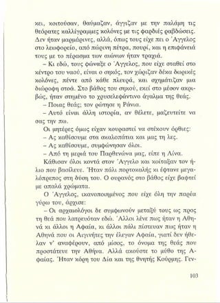 κει, κοιτούσαν, θαύμαζαν, άγγιζαν με την παλάμη τις
θεόρατες καλλίγραμμες κολόνες με τις φαρδιές ραβδώσεις.
Δεν ήταν μαρμάρινες, αλλά, όπως τους είχε πει ο Άγγελος
στο λεωφορείο, από πώρινη πέτρα, πουρί, και η επιφάνειά
τους με το πέρασμα των αιώνων ήταν τραχιά.
- Κι εδώ, τους φώναξε ο Άγγελος, που είχε σταθεί στο
κέντρο του ναού, είναι ο σηκός, τον χώριζαν δέκα δωρικές
κολόνες, πέντε από κάθε πλευρά, και σχημάτιζαν μια
διώροφη στοά. Στο βάθος του σηκού, εκεί στο μέσον ακρι­
βώς, ήταν στημένο το χρυσελεφάντινο άγαλμα της θεάς.
- Ποιας θεάς; τον ρώτησε η Ράνια.
-Α υτό είναι άλλη ιστορία, αν θέλετε, μαζευτείτε να
σας την πω.
Οι μητέρες όμως είχαν κουραστεί να στέκουν όρθιες:
- Ας καθίσουμε στα σκαλοπάτια και μας τη λες.
- Ας καθίσουμε, συμφώνησαν όλοι.
- Από τη μεριά του Παρθενώνα μας, είπε η Λίνα.
Κάθισαν όλοι κοντά στον Άγγελο και κοίταξαν τον ή­
λιο που βασίλευε. Ήταν πάλι πορτοκαλής κι έφτανε μεγα­
λόπρεπος στη δύση του. Ο ουρανός στο βάθος είχε βαφτεί
με απαλά χρώματα.
Ο Άγγελος, ικανοποιημένος που είχε όλη την παρέα
γύρω του, άρχισε:
- Οι αρχαιολόγοι δε συμφωνούν μεταξύ τους ως προς
τη θεά που λατρευόταν εδώ. Άλλοι λένε πως ήταν η Αθη-
νά κι άλλοι η Αφαία, κι άλλοι πάλι πίστευαν πως ήταν η
Αθηνά που οι Αιγινήτες την έλεγαν Αφαία, γιατί δεν ήθε­
λαν ν’ αναφέρουν, από μίσος, το όνομα της θεάς που
προστάτευε την Αθήνα. Αλλά ακούστε το μύθο της Α­
φαίας. Ήταν κόρη του Δία και της θνητής Κούρμης. Γεν-
 