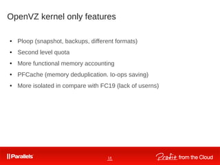 14
OpenVZ kernel only features
● Ploop (snapshot, backups, different formats)
● Second level quota
● More functional memory accounting
● PFCache (memory deduplication. Io-ops saving)
● More isolated in compare with FC19 (lack of userns)
 