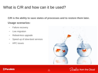 17
What is C/R and how can it be used?
C/R is the ability to save states of processes and to restore them later.
Usage scenarios:
– Failure recovery
– Live migration
– Reboot-less upgrade
– Speed up of slow-boot services
– HPC issues
 