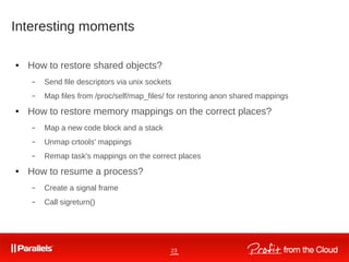 23
Interesting moments
● How to restore shared objects?
– Send file descriptors via unix sockets
– Map files from /proc/self/map_files/ for restoring anon shared mappings
● How to restore memory mappings on the correct places?
– Map a new code block and a stack
– Unmap crtools' mappings
– Remap task's mappings on the correct places
● How to resume a process?
– Create a signal frame
– Call sigreturn()
 
