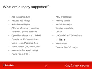 27
What are already supported?
– X86_64 architecture
– Process tree linkage
– Multi-threaded apps
– All kinds of memory mappings
– Terminals, groups, sessions
– Open files (shared and unlinked)
– Established TCP connections
– Unix sockets, Packet sockets
– Name-spaces (net, mount, ipc)
– Non-posix files (epoll, inotify)
– Pipes, Fifo-s, IPC, ...
– ARM architecture
– Pending signals
– TCP time-stamps
– Iterative snapshots
– VDSO
– LXC and OpenVZ containers
In flight
– Posix timers
– Convert OpenVZ images
 