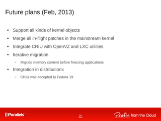 29
Future plans (Feb, 2013)
● Support all kinds of kernel objects
● Merge all in-flight patches in the mainstream kernel
● Integrate CRIU with OpenVZ and LXC utilities
● Iterative migration
– Migrate memory content before freezing applications
● Integration in distributions
– CRIU was accepted to Fedora 19
 