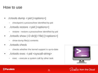 30
How to use
● ./crtools dump -t pid [<options>]
– checkpoint a process/tree identified by pid
● ./crtools restore -t pid [<options>]
– restore - restore a process/tree identified by pid
● ./crtools show (-D dir)|(-f file) [<options>]
– show dump file(s) contents
● ./crtools check
– checks whether the kernel support is up-to-date
● ./crtools exec -t pid <syscall-string>
– exec - execute a system call by other task
 