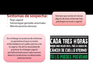  Las pacientes infectadas con VPH se la deben realizar en forma bianual.CITOLOGIA VAGINALQue es?Es un examen mediante el cual se analizan las células del cuello del útero (cérvix)de la mujer, para detectar o descartar la presencia de células anormales ocancerosas.La citología es el único medio para diagnosticar a tiempo las lesiones causadas por Virus de Papiloma Humano que pueden ocasionar cáncer de cuello uterino. Las mujeres deben practicarse la citología con la periodicidad que su médico o profesional de la salud les indique.