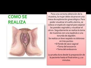RECOMENDACIONES PREVIASAbstenerse de actividad sexual con penetración durante las 48 horas anteriores a la prueba. Debe haber finalizado la menstruación 4-5 días antes.No hacer lavados vaginales ni utilizar desodorantes vaginales. Basta con lavarse externamente con agua y jabón.No usar tratamientos tópicos en los 5-7 días previos a la prueba (óvulos, espermicidas, cremas vaginales).
