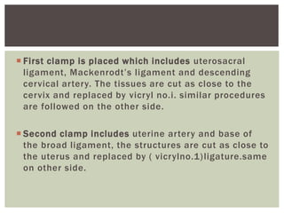  First clamp is placed which includes uterosacral
ligament, Mackenrodt’s ligament and descending
cervical artery. The tissues are cut as close to the
cervix and replaced by vicryl no.i. similar procedures
are followed on the other side.
 Second clamp includes uterine artery and base of
the broad ligament, the structures are cut as close to
the uterus and replaced by ( vicrylno.1)ligature.same
on other side.
 