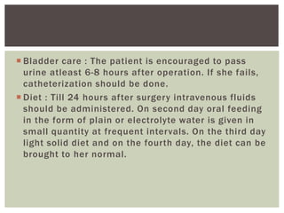  Bladder care : The patient is encouraged to pass
urine atleast 6-8 hours after operation. If she fails,
catheterization should be done.
 Diet : Till 24 hours after surgery intravenous fluids
should be administered. On second day oral feeding
in the form of plain or electrolyte water is given in
small quantity at frequent intervals. On the third day
light solid diet and on the fourth day, the diet can be
brought to her normal.
 