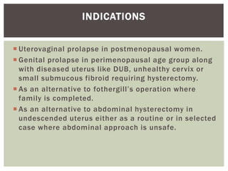  Uterovaginal prolapse in postmenopausal women.
 Genital prolapse in perimenopausal age group along
with diseased uterus like DUB, unhealthy cervix or
small submucous fibroid requiring hysterectomy.
 As an alternative to fothergill’s operation where
family is completed.
 As an alternative to abdominal hysterectomy in
undescended uterus either as a routine or in selected
case where abdominal approach is unsafe.
INDICATIONS
 