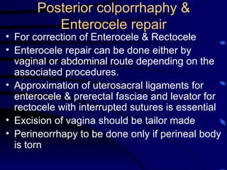 Posterior colporrhaphy & Enterocele repair For correction of Enterocele & Rectocele Enterocele repair can be done either by vaginal or abdominal route depending on the associated procedures. Approximation of uterosacral ligaments for enterocele & prerectal fasciae and levator for rectocele with interrupted sutures is essential Excision of vagina should be tailor made Perineorrhapy to be done only if perineal body is torn 