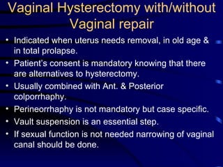 Vaginal Hysterectomy with/without Vaginal repair Indicated when uterus needs removal, in old age & in total prolapse. Patient’s consent is mandatory knowing that there are alternatives to hysterectomy. Usually combined with Ant. & Posterior colporrhaphy. Perineorrhaphy is not mandatory but case specific. Vault suspension is an essential step. If sexual function is not needed narrowing of vaginal canal should be done. 