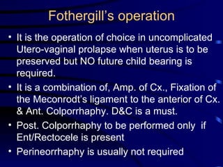 Fothergill’s operation It is the operation of choice in uncomplicated  Utero-vaginal prolapse when uterus is to be preserved but NO future child bearing is required. It is a combination of, Amp. of Cx., Fixation of the Meconrodt’s ligament to the anterior of Cx. & Ant. Colporrhaphy. D&C is a must. Post. Colporrhaphy to be performed only  if Ent/Rectocele is present Perineorrhaphy is usually not required 
