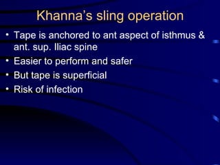 Khanna’s sling operation Tape is anchored to ant aspect of isthmus & ant. sup. Iliac spine Easier to perform and safer  But tape is superficial  Risk of infection 