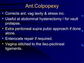 Ant.Colpopexy Corrects ant. vag laxity & stress inc. Useful at abdominal hysterectomy / for vault prolapse. Extra peritoneal supra pubic approach if done alone. Enterocele repair  i f required. Vagina stitched to the  i leo-pectineal ligaments. 