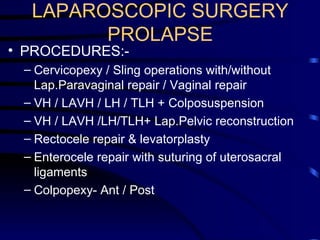 LAPAROSCOPIC SURGERY  PROLAPSE PROCEDURES:-  Cervicopexy / Sling operations with/without Lap.Paravaginal repair / Vaginal repair  VH / LAVH / LH / TLH + Colposuspension  VH / LAVH /LH/TLH+ Lap.Pelvic reconstruction Rectocele repair & levatorplasty  Enterocele repair with suturing of uterosacral ligaments Colpopexy- Ant / Post 