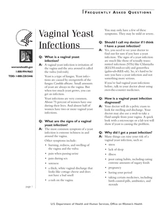 Frequently Asked Questions

Vaginal Yeast
Infections
womenshealth.gov

You may only have a few of these
symptoms. They may be mild or severe.

Q:	 Should I call my doctor if I think
I have a yeast infection?
A:	 Yes, you need to see your doctor to
find out for sure if you have a yeast
infection. The signs of a yeast infection
are much like those of sexually transmitted infections (STIs) like Chlamydia
(KLUH-mid-ee-uh) and gonorrhea
(gahn-uh-REE-uh). So, it’s hard to be
sure you have a yeast infection and not
something more serious.

Q:	 What is a vaginal yeast
infection?
A:	 A vaginal yeast infection is irritation of
the vagina and the area around it called
the vulva (vul-vuh).

1-800-994-9662
TDD: 1-888-220-5446

Yeast is a type of fungus. Yeast infections are caused by overgrowth of the
fungus Candida albicans. Small amounts
of yeast are always in the vagina. But
when too much yeast grows, you can
get an infection.
Yeast infections are very common.
About 75 percent of women have one
during their lives. And almost half of
women have two or more vaginal yeast
infections.

Q:	 What are the signs of a vaginal
yeast infection?
A:	 The most common symptom of a yeast
infection is extreme itchiness in and
around the vagina.

If you’ve had vaginal yeast infections
before, talk to your doctor about using
over-the-counter medicines.

Q:	 How is a vaginal yeast infection
diagnosed?
A:	 Your doctor will do a pelvic exam to
look for swelling and discharge. Your
doctor may also use a swab to take a
f luid sample from your vagina. A quick
look with a microscope or a lab test will
show if yeast is causing the problem.

Q:	 Why did I get a yeast infection?
A:	 Many things can raise your risk of a
vaginal yeast infection, such as:

Other symptoms include:
•	 burning, redness, and swelling of
the vagina and the vulva

	

•	 stress

	

•	 lack of sleep

	

•	 pain when passing urine

	

•	 illness

	

•	 pain during sex

	

	

•	 soreness

•	 poor eating habits, including eating
extreme amounts of sugary foods

	

•	 a thick, white vaginal discharge that
looks like cottage cheese and does
not have a bad smell

	

•	 pregnancy

	

•	 having your period

	

•	 taking certain medicines, including
birth control pills, antibiotics, and
steroids

	

	
page 1

•	 a rash on the vagina

U.S. Department of Health and Human Services, Office on Women’s Health

 