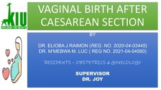 VAGINAL BIRTH AFTER
CAESAREAN SECTION
BY
DR. ELIOBA J RAIMON (REG. NO. 2020-04-03445)
DR. M’MEBWA M. LUC ( REG NO. 2021-04-04560)
RESIDENTS – OBSTETRICS & GYNECOLOGY
SUPERVISOR
DR. JOY
 