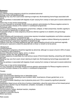 Summary:
Décription:
Any bleeding during pregnancy should be considered abnormal
Etiology varies with gestational age
Bleeding may vary from scant brown staining to bright-red, life-threatening hemorrhage associated with
shock
May be painless or associated with degrees of pain varying from cramps or back pain to severe abdominal
pai
Fetus may or may not be compromised
It is very important to remember Rho(D) immune globulin administration for Rhesus-negative women to
prevent hemolytic disease of the newborn in subsequent pregnancies
Immediate action
If there is heavy bleeding, hemodynamic compromise, collapse, or fetal compromise, transfer urgently to
the emergency department or delivery suite
Suspected ectopic or molar pregnancy should be referred urgently to an obstetric and gynecology
specialist
Key points
Heavy bleeding with hemodynamic compromise requires immediate hospitalization and further evaluation
and treatment regardless of gestational age
Rho(D) immune globulin should be considered for all Rhesus negative mothers following any episode of
vaginal bleeding in pregnancy regardless of gestational age
Patients more than 20 weeks gestational age with vaginal bleeding should not be examined vaginally
(bimanual or speculum) unless the placental site is known or shown to not be previa.

 Background
Cardinal features
Any bleeding in pregnancy should be regarded as abnormal, although no cause is found in 50% of cases
of bleeding in early pregnancy
Source of bleeding may be vagina, cervix, or uterus
Possible causes vary with gestational age
Ectopic pregnancy is potentially the most serious cause of first-trimester bleeding, presenting with bleeding
and pain
Bleeding may vary from scant, brown staining to bright red, life-threatening hemorrhage associated with
shock
May be painless or associated with degrees of pain varying from cramps or back pain to severe abdominal
pain
Fetus may or may not be compromised
It is very important to remember Rho(D) immune globulin administration for Rhesus-negative women to
prevent hemolytic disease of the newborn in subsequent pregnancies

Causes

Common causes
50% of first-trimester bleeding has no detectable cause
80% of third-trimester bleeding is due to preterm labor, local lesions of lower genital tract, or no
discoverable cause
7% of third-trimester bleeding is due to placenta previa and 13% is caused by significant placental
abruption
Implantation bleed occurs at the time of embryo implantation, about the same time as first missed period
Spontaneous abortion may be threatened, complete, incomplete, or inevitable
Ectopic pregnancy
Bloody show at term
Cervical lesions: polyps, decidual reaction, neoplasia
Cervicitis/vulvovaginitis
Vaginal or postcoital trauma
Blood dyscrasias

Rare causes
 