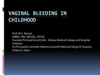 VAGINAL BLEEDING IN
CHILDHOOD
Prof. M.C. Bansal.
MBBS., MS. MICOG., FICOG.
Founder Principal & controller Jhalwar Medical College and Hospital
Jhalawar.
Ex Principal & controller MahatmaGandhi Medical College & Hospital ,
Sitapura, Jaipur.
 