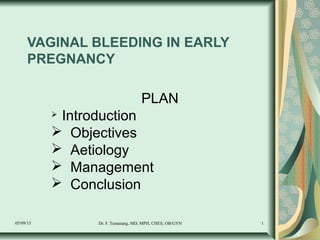 05/09/15 Dr. F. Tumasang, MD, MPH, CHES, OB/GYN 1
VAGINAL BLEEDING IN EARLY
PREGNANCY
PLAN
 Introduction
 Objectives
 Aetiology
 Management
 Conclusion
 