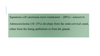 Squamous cell carcinoma most commonest – (80%) - ectocervix
Adenocarcinoma (10–15%) develops from the endo-cervical canal,
either from the lining epithelium or from the glands.
 