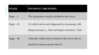 STAGE INVASIVE CARCINOMA
Stage – I The carcinoma is strictly confined to the cervix.
Stage – IA CA which can be only diagnosed by microscopy with
deepest invasion < 5mm and largest extension < 7mm
Stage – IB Clinically visible lesions limited to the cervix uteri or
preclinical cancers greater than IA
 