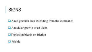 SIGNS
 A red granular area extending from the external os
 A nodular growth or an ulcer.
The lesion bleeds on friction
 Friable
 