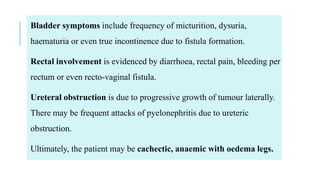 Bladder symptoms include frequency of micturition, dysuria,
haematuria or even true incontinence due to fistula formation.
Rectal involvement is evidenced by diarrhoea, rectal pain, bleeding per
rectum or even recto-vaginal fistula.
Ureteral obstruction is due to progressive growth of tumour laterally.
There may be frequent attacks of pyelonephritis due to ureteric
obstruction.
Ultimately, the patient may be cachectic, anaemic with oedema legs.
 