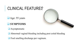 CLINICAL FEATURES
 Age: 55 years
 SYMPTOMS
 Asymptomatic
 Abnormal vaginal bleeding including post coital bleeding
 Foul smelling discharge per vaginum.
 