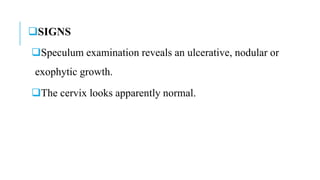 SIGNS
Speculum examination reveals an ulcerative, nodular or
exophytic growth.
The cervix looks apparently normal.
 