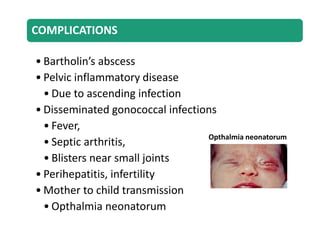 COMPLICATIONS
• Bartholin’s abscess
• Pelvic inflammatory disease
• Due to ascending infection
• Disseminated gonococcal infections
• Fever,
• Septic arthritis,
• Blisters near small joints
• Perihepatitis, infertility
• Mother to child transmission
• Opthalmia neonatorum
Opthalmia neonatorum
 