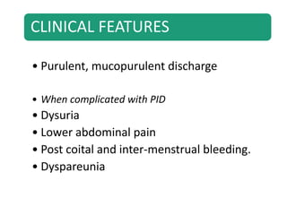 CLINICAL FEATURES
• Purulent, mucopurulent discharge
• When complicated with PID
• Dysuria
• Lower abdominal pain
• Post coital and inter-menstrual bleeding.
• Dyspareunia
 