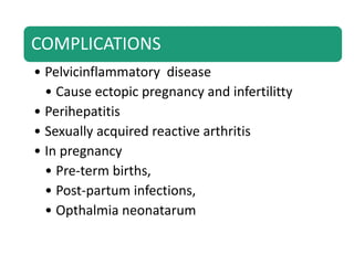 COMPLICATIONS
• Pelvicinflammatory disease
• Cause ectopic pregnancy and infertilitty
• Perihepatitis
• Sexually acquired reactive arthritis
• In pregnancy
• Pre-term births,
• Post-partum infections,
• Opthalmia neonatarum
 