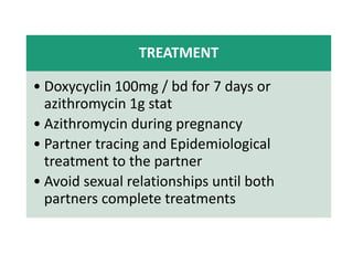 TREATMENT
• Doxycyclin 100mg / bd for 7 days or
azithromycin 1g stat
• Azithromycin during pregnancy
• Partner tracing and Epidemiological
treatment to the partner
• Avoid sexual relationships until both
partners complete treatments
 