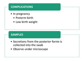 • In pregnancy
• Preterm birth
• Low birth weight
COMPLICATIONS
• Secretions from the posterior fornix is
collected into the swab
• Observe under microscope
SAMPLES
 